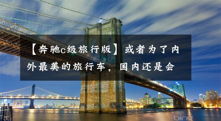 【奔驰c级旅行版】或者为了内外最美的旅行车,国内还是会有纯进口的,奔驰新的C级旅行车评价。
