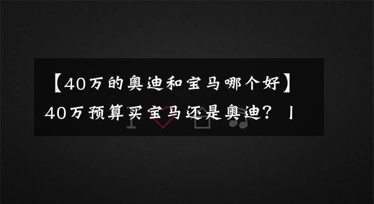 【40万的奥迪和宝马哪个好】40万预算买宝马还是奥迪？丨寅哥么么答