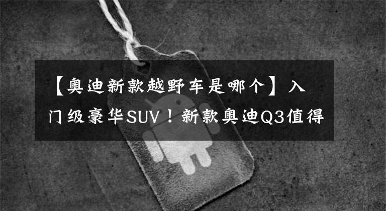 【奥迪新款越野车是哪个】入门级豪华SUV！新款奥迪Q3值得一看，内饰轻奢号称“小Q8”