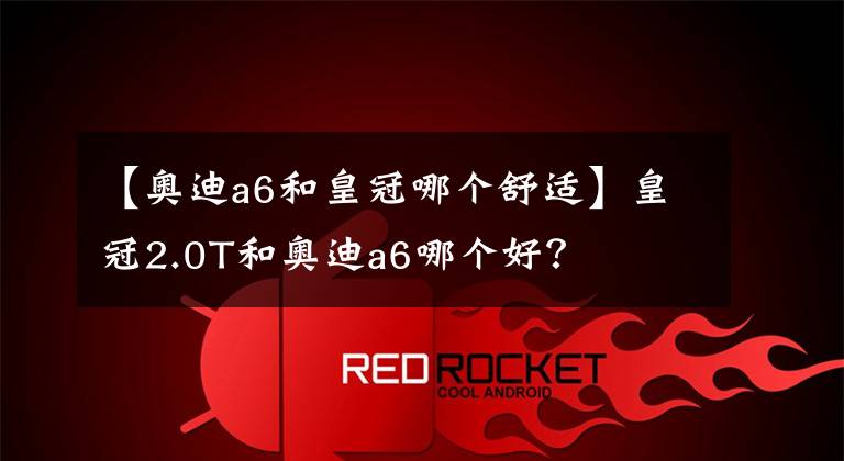 【奥迪a6和皇冠哪个舒适】皇冠2.0T和奥迪a6哪个好？