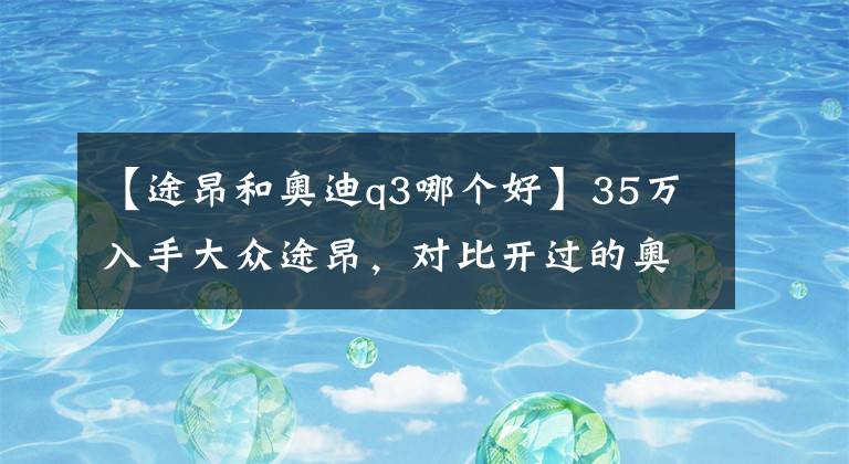 【途昂和奥迪q3哪个好】35万入手大众途昂，对比开过的奥迪Q3，车主：想说二个字