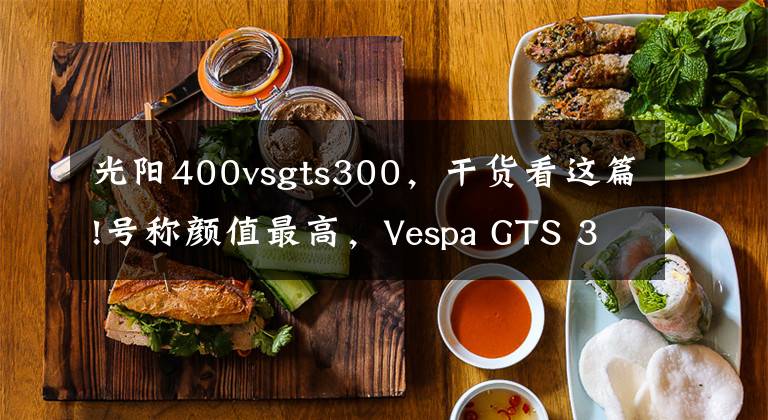 光阳400vsgts300,干货看这篇!号称颜值最高,Vespa GTS 300,开起来真是不伦不类