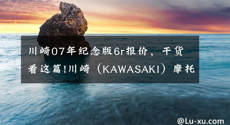 川崎07年纪念版6r报价,干货看这篇!川崎(KAWASAKI)摩托车在华售价一览表
