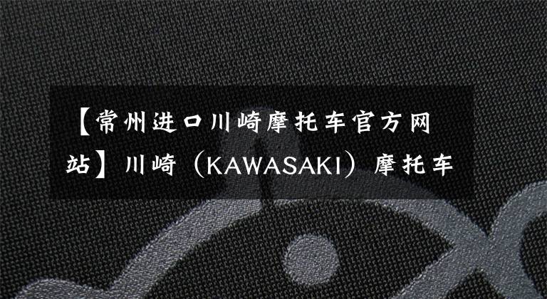 【常州进口川崎摩托车官方网站】川崎（KAWASAKI）摩托车在华售价一览表