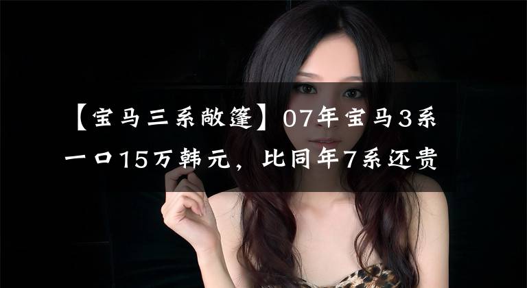【宝马三系敞篷】07年宝马3系一口15万韩元,比同年7系还贵。是买梵高油画吗?