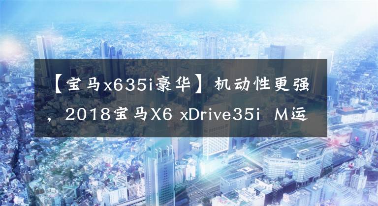 【宝马x635i豪华】机动性更强,2018宝马X6 xDrive35i M运动豪华型试驾