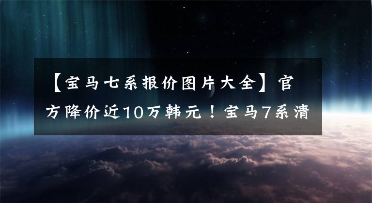 【宝马七系报价图片大全】官方降价近10万韩元!宝马7系清算库存,年底更换,现在可以定车