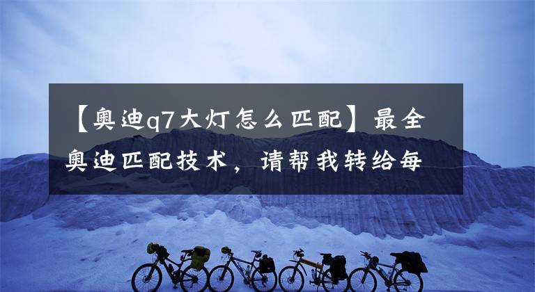 【奥迪q7大灯怎么匹配】最全奥迪匹配技术，请帮我转给每一个汽修工！