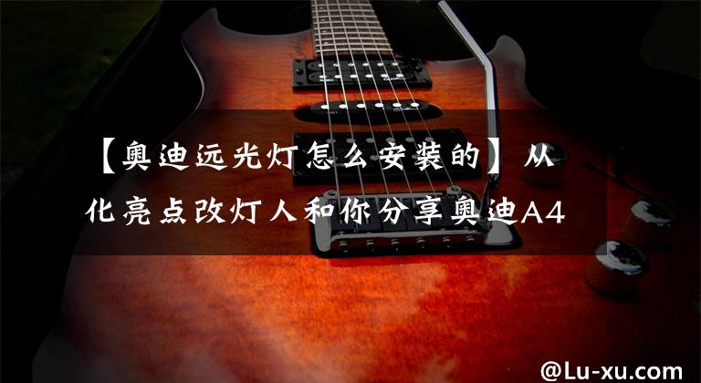 【奥迪远光灯怎么安装的】从化亮点改灯人和你分享奥迪A4L原车大灯组件构造和升级大灯