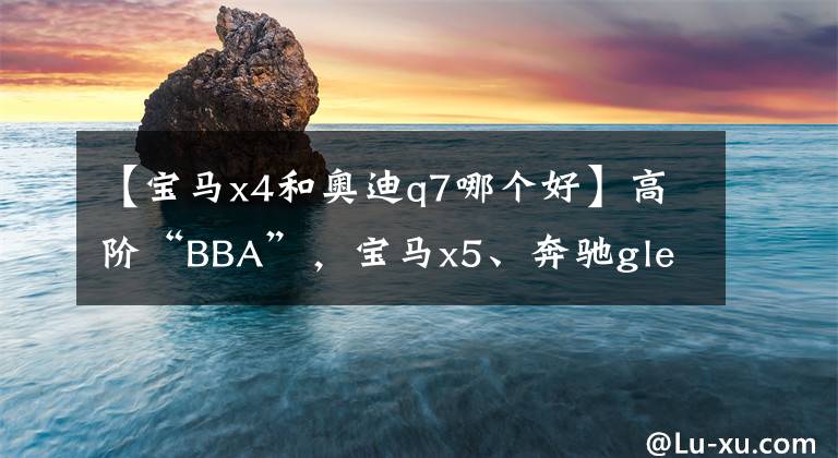 【宝马x4和奥迪q7哪个好】高阶“BBA”，宝马x5、奔驰gle、奥迪q7谁更值得买