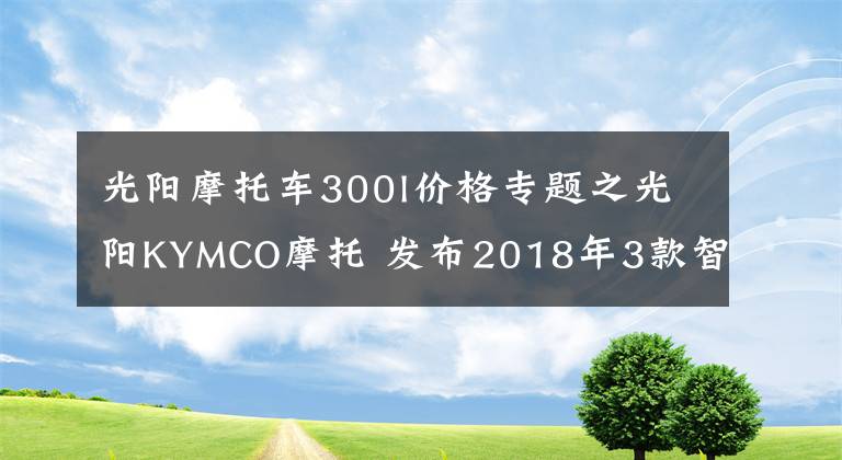 光阳摩托车300l价格专题之光阳KYMCO摩托 发布2018年3款智能版新车及售价