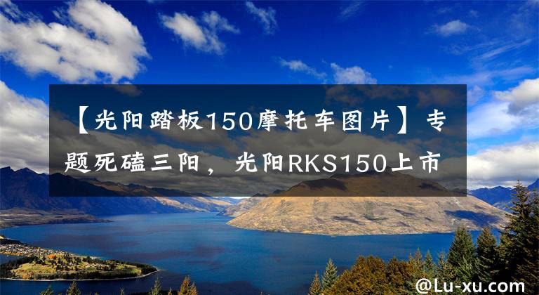 【光阳踏板150摩托车图片】专题死磕三阳，光阳RKS150上市！售价1.88万，水冷电喷+ABS，颜值出众