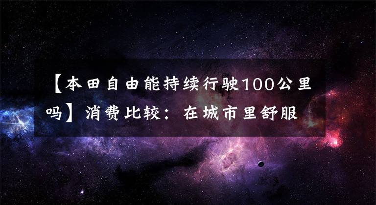 【本田自由能持续行驶100公里吗】消费比较:在城市里舒服地游泳的“小玩具”