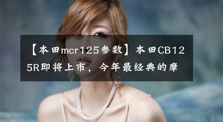 【本田mcr125参数】本田CB125R即将上市,今年最经典的摩托车之一,车手们的新搭档!
