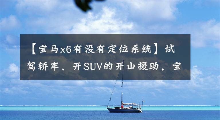【宝马x6有没有定位系统】试驾轿车,开SUV的开山援助,宝马X6到底是怎么吸引我的?