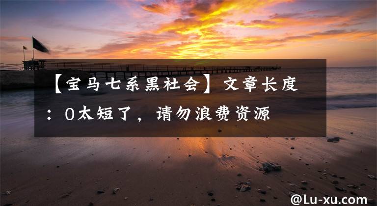 【宝马七系黑社会】文章长度:0太短了,请勿浪费资源