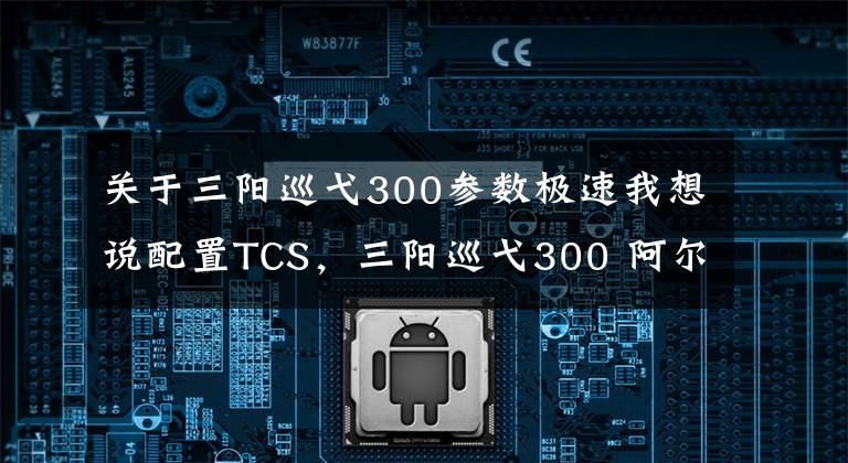 关于三阳巡弋300参数极速我想说配置TCS,三阳巡弋300 阿尔法版本在台湾网上发布