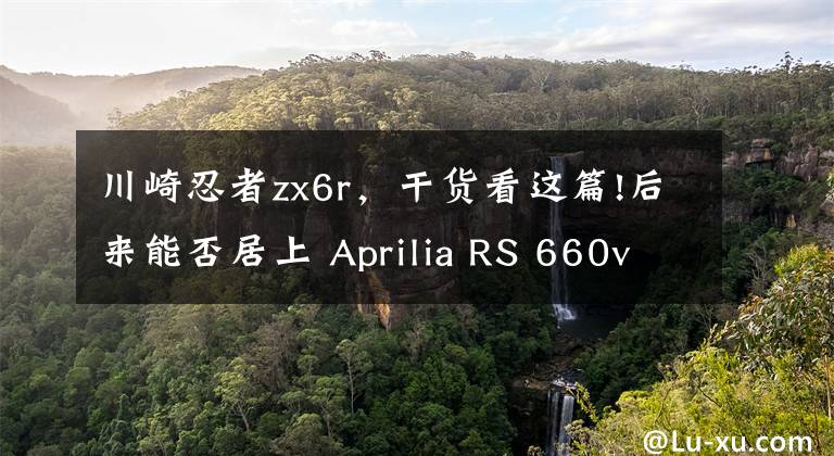 川崎忍者zx6r，干货看这篇!后来能否居上 Aprilia RS 660vs川崎ZX-6R