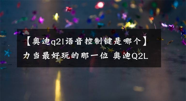 【奥迪q2l语音控制键是哪个】力当最好玩的那一位 奥迪Q2L试驾报告