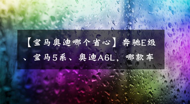 【宝马奥迪哪个省心】奔驰E级、宝马5系、奥迪A6L，哪款车的后续养车成本较低？