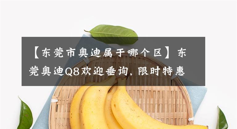 【东莞市奥迪属于哪个区】东莞奥迪Q8欢迎垂询, 限时特惠7.1万元