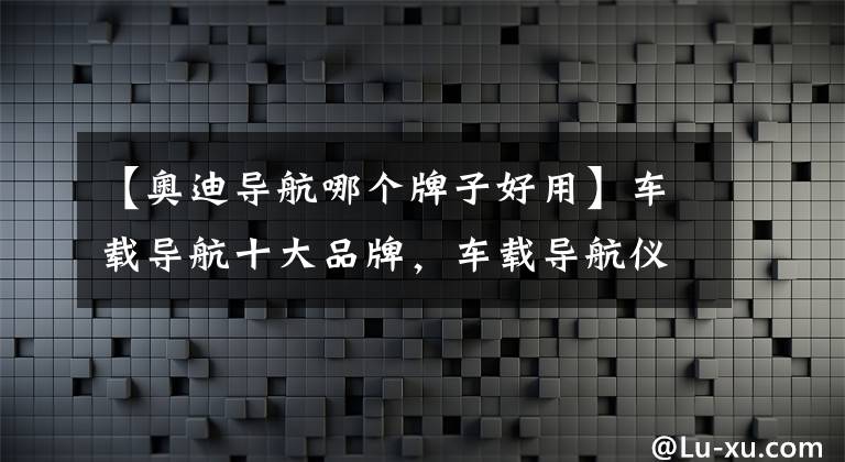 【奥迪导航哪个牌子好用】车载导航十大品牌,车载导航仪哪个品牌好
