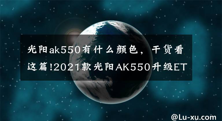 光阳ak550有什么颜色,干货看这篇!2021款光阳AK550升级ETS电子油门,还是没有搭载TCS牵引力控制