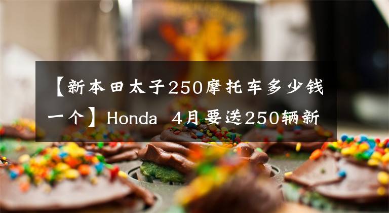 【新本田太子250摩托车多少钱一个】Honda 4月要送250辆新车,比CBR300R还有什么可看的吗?