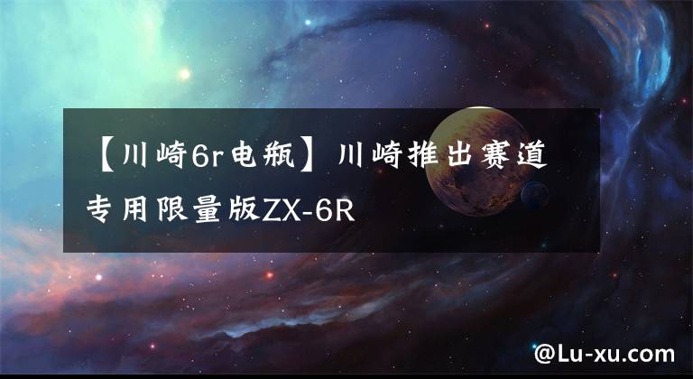 【川崎6r电瓶】川崎推出赛道专用限量版ZX-6R