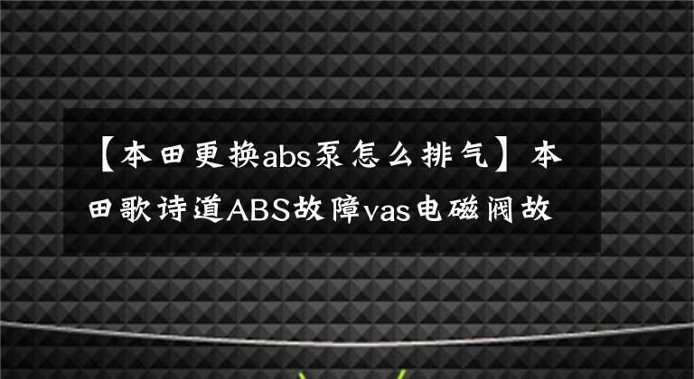 【本田更换abs泵怎么排气】本田歌诗道ABS故障vas电磁阀故障维修