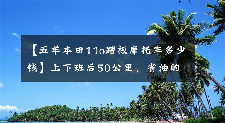 【五羊本田11o踏板摩托车多少钱】上下班后50公里，省油的踏板摩托车，请推荐