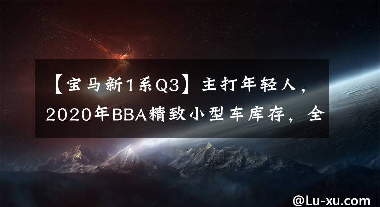 【宝马新1系Q3】主打年轻人，2020年BBA精致小型车库存，全新GLA/Q3乘用车跑/宝马1系来了。