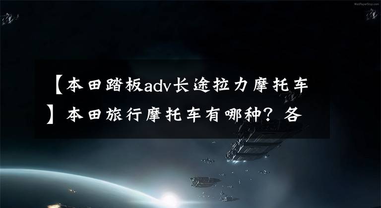 【本田踏板adv长途拉力摩托车】本田旅行摩托车有哪种?各有什么特点?