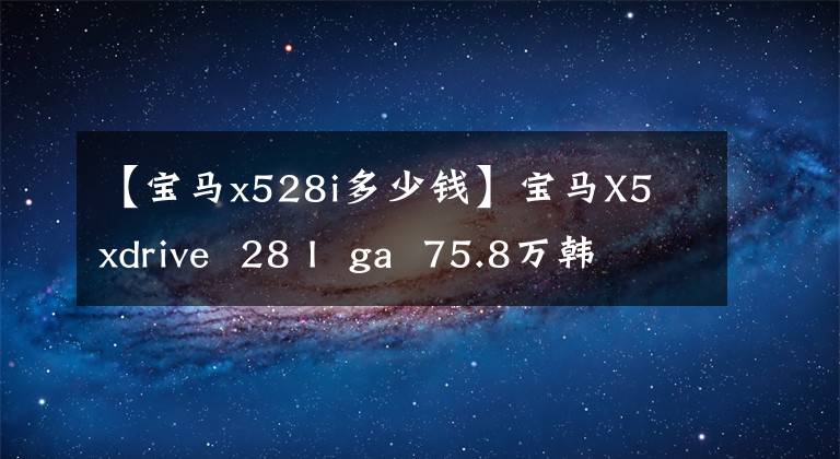 【宝马x528i多少钱】宝马X5 xdrive 28 I ga 75.8万韩元