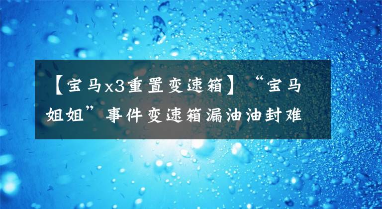 【宝马x3重置变速箱】“宝马姐姐”事件变速箱漏油油封难以置信吗？怎么解决才完美？
