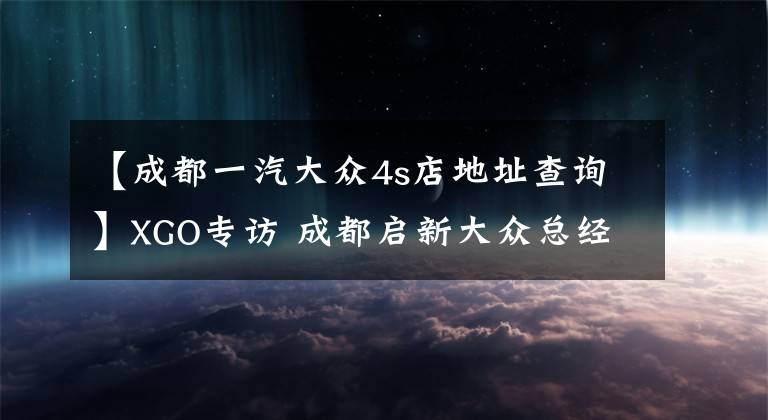 【成都一汽大众4s店地址查询】XGO专访 成都启新大众总经理赵江林