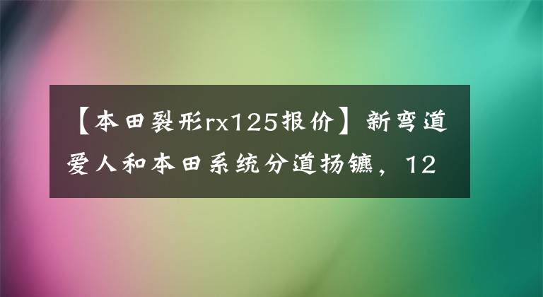 【本田裂形rx125报价】新弯道爱人和本田系统分道扬镳,125,哪个更值得入手?