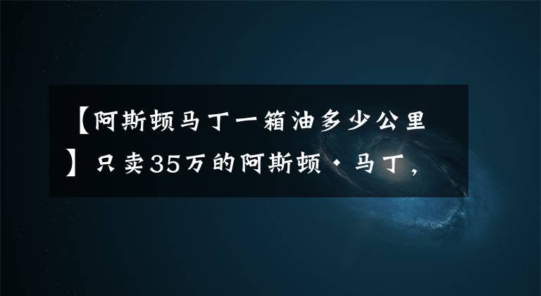 【阿斯顿马丁一箱油多少公里】只卖35万的阿斯顿·马丁,可是仍然让你买不到!
