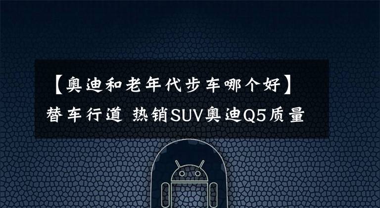 【奥迪和老年代步车哪个好】替车行道 热销SUV奥迪Q5质量竟不如老年代步车？