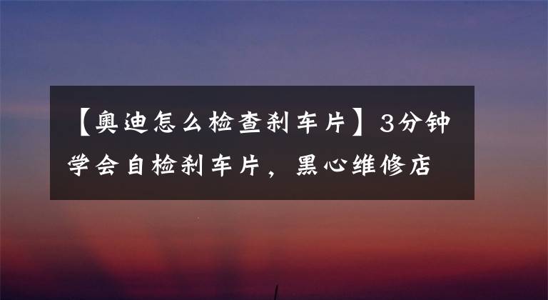 【奥迪怎么检查刹车片】3分钟学会自检刹车片，黑心维修店再坑不了你！