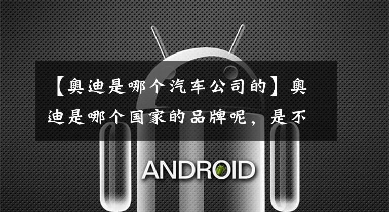 【奥迪是哪个汽车公司的】奥迪是哪个国家的品牌呢,是不是你只知道它是合资的呢?