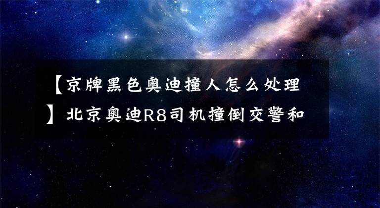 【京牌黑色奥迪撞人怎么处理】北京奥迪R8司机撞倒交警和路人 警方:系毒驾已被刑拘