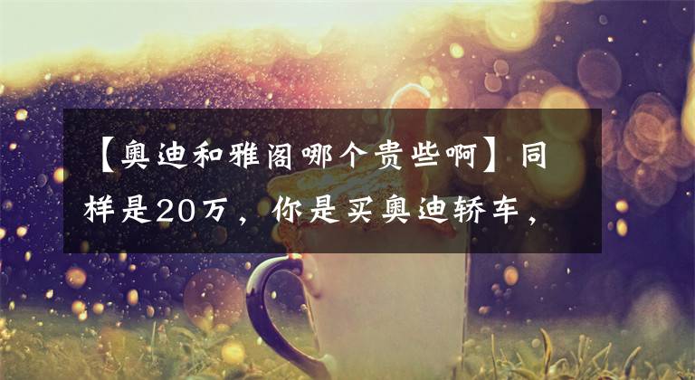 【奥迪和雅阁哪个贵些啊】同样是20万，你是买奥迪轿车，还是买本田雅阁？答案决定个人取向