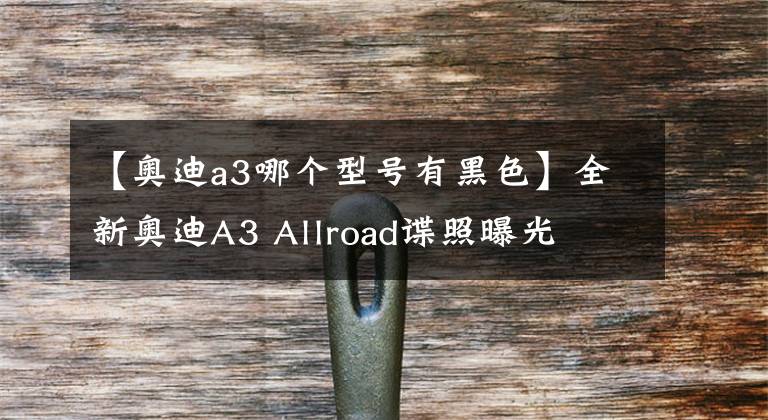 【奥迪a3哪个型号有黑色】全新奥迪A3 Allroad谍照曝光
