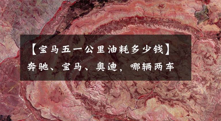 【宝马五一公里油耗多少钱】奔驰、宝马、奥迪,哪辆两车的成本最低?质量都一样吗?