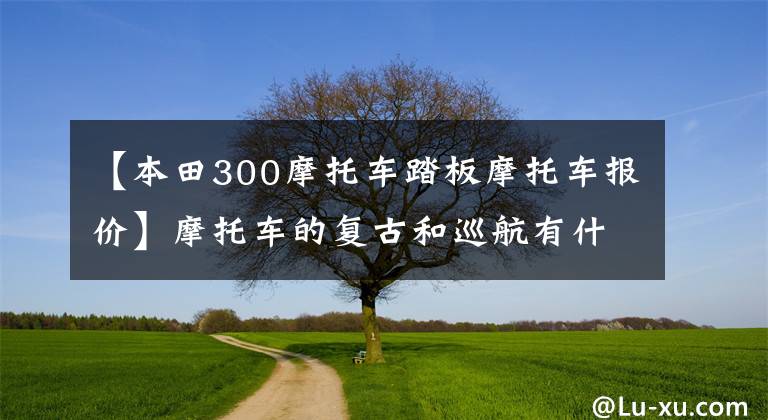 【本田300摩托车踏板摩托车报价】摩托车的复古和巡航有什么区别?有35000左右的款式融合车型吗?