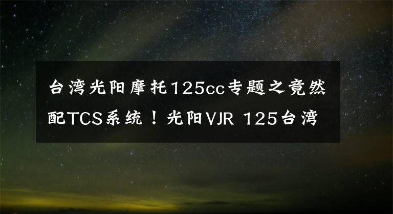 台湾光阳摩托125cc专题之竟然配TCS系统！光阳VJR 125台湾首发，这还是买菜车吗