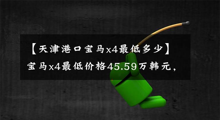 【天津港口宝马x4最低多少】宝马x4最低价格45.59万韩元，内部配置非常丰富，动力和操作良好。