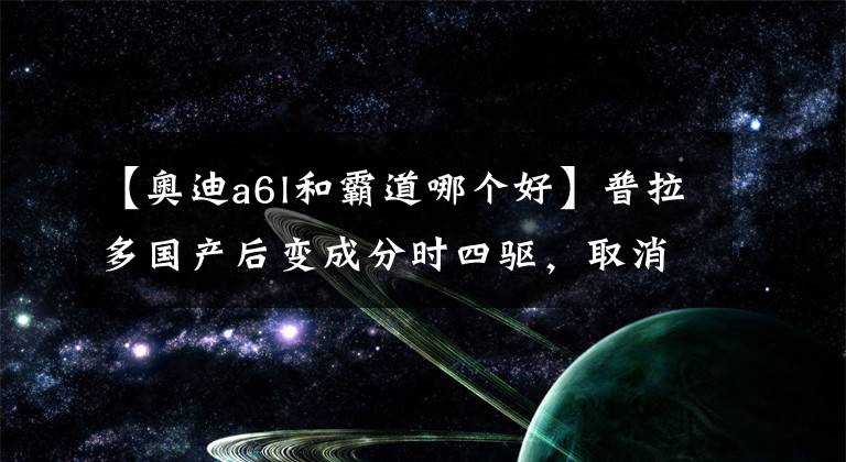 【奥迪a6l和霸道哪个好】普拉多国产后变成分时四驱,取消后桥差速锁,还能进藏吗?