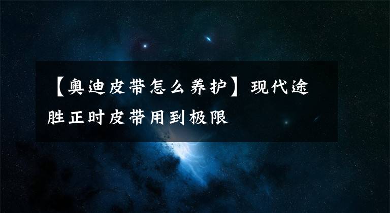 【奥迪皮带怎么养护】现代途胜正时皮带用到极限